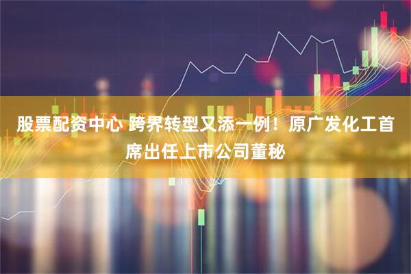 股票配资中心 跨界转型又添一例！原广发化工首席出任上市公司董秘
