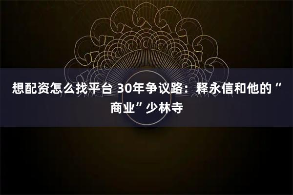 想配资怎么找平台 30年争议路：释永信和他的“商业”少林寺