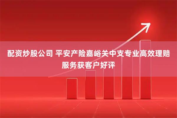 配资炒股公司 平安产险嘉峪关中支专业高效理赔服务获客户好评