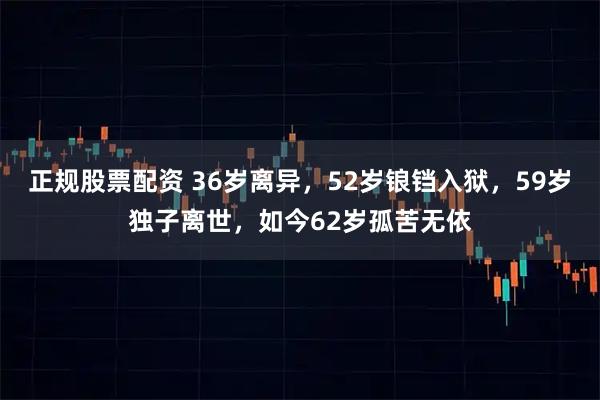 正规股票配资 36岁离异，52岁锒铛入狱，59岁独子离世，如今62岁孤苦无依