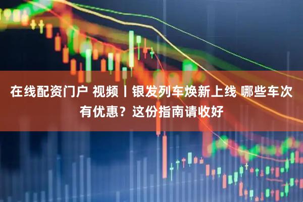 在线配资门户 视频丨银发列车焕新上线 哪些车次有优惠？这份指南请收好