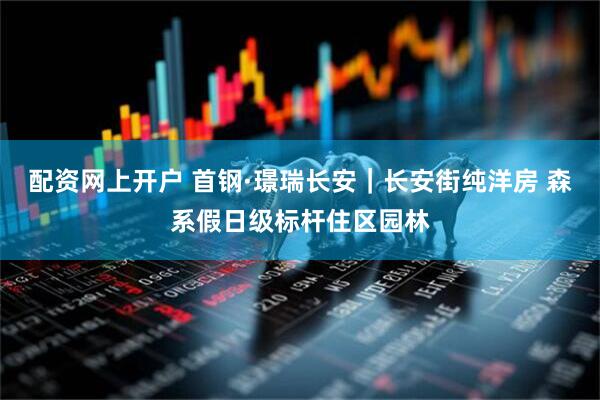 配资网上开户 首钢·璟瑞长安｜长安街纯洋房 森系假日级标杆住区园林