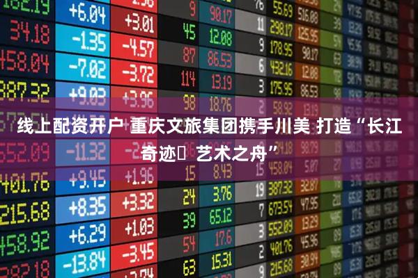 线上配资开户 重庆文旅集团携手川美 打造“长江奇迹・艺术之舟”