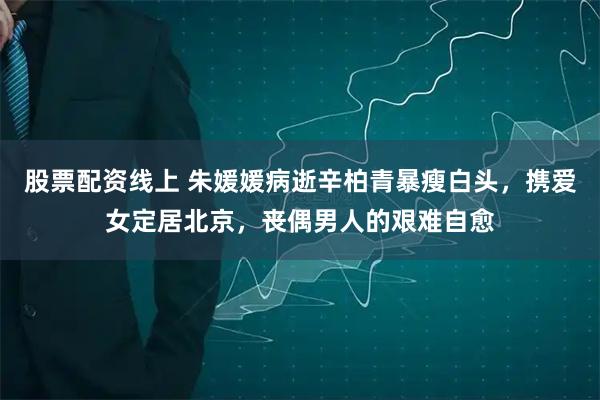 股票配资线上 朱媛媛病逝辛柏青暴瘦白头，携爱女定居北京，丧偶男人的艰难自愈