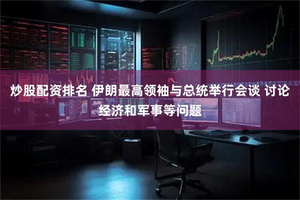 炒股配资排名 伊朗最高领袖与总统举行会谈 讨论经济和军事等问题