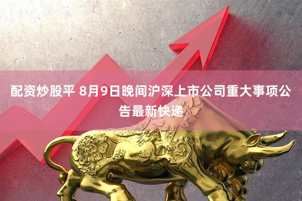 配资炒股平 8月9日晚间沪深上市公司重大事项公告最新快递